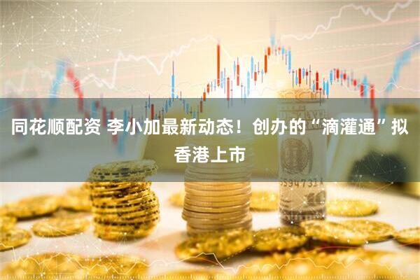 同花顺配资 李小加最新动态！创办的“滴灌通”拟香港上市