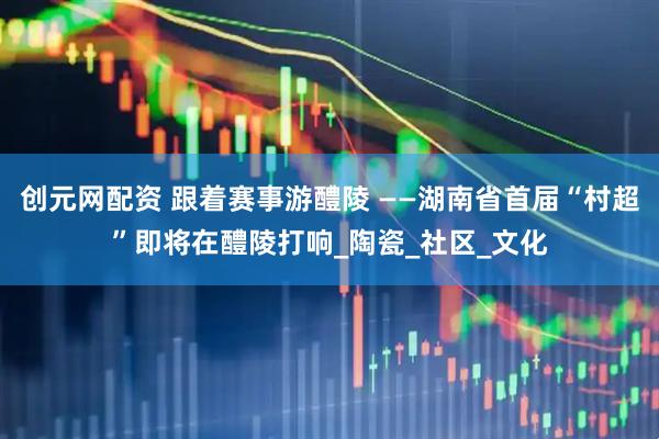 创元网配资 跟着赛事游醴陵 ——湖南省首届“村超”即将在醴陵打响_陶瓷_社区_文化