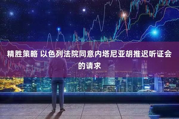 精胜策略 以色列法院同意内塔尼亚胡推迟听证会的请求