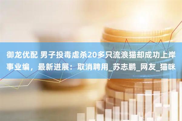 御龙优配 男子投毒虐杀20多只流浪猫却成功上岸事业编，最新进展：取消聘用_苏志鹏_网友_猫咪