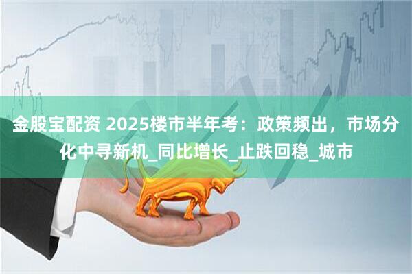 金股宝配资 2025楼市半年考：政策频出，市场分化中寻新机_同比增长_止跌回稳_城市