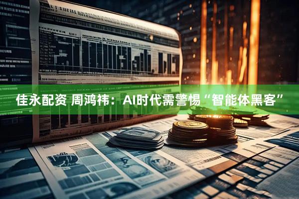 佳永配资 周鸿祎：AI时代需警惕“智能体黑客”