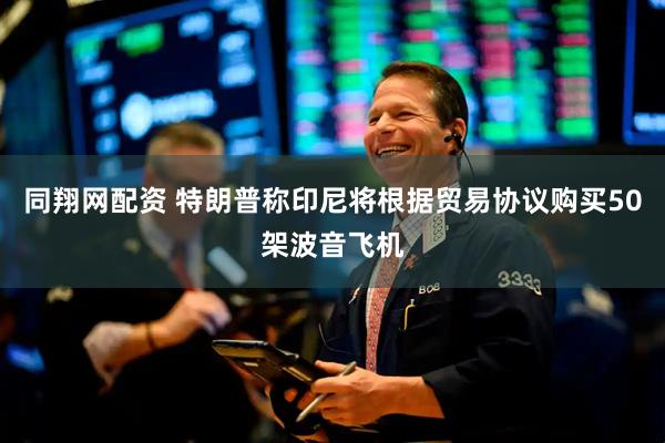 同翔网配资 特朗普称印尼将根据贸易协议购买50架波音飞机