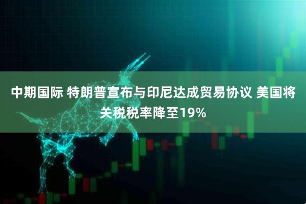 中期国际 特朗普宣布与印尼达成贸易协议 美国将关税税率降至19%