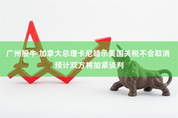 广州股牛 加拿大总理卡尼暗示美国关税不会取消 预计双方将加紧谈判