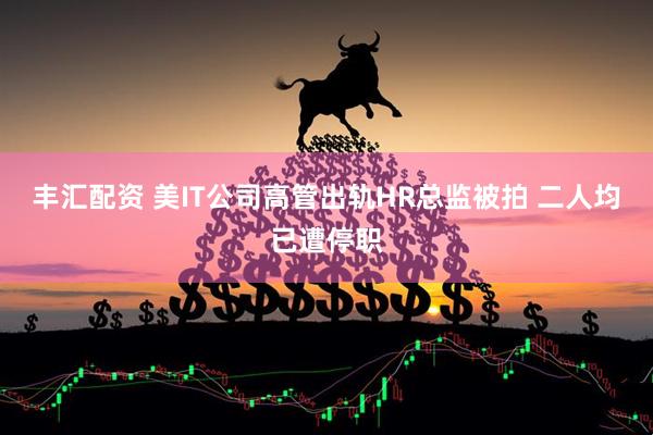 丰汇配资 美IT公司高管出轨HR总监被拍 二人均已遭停职