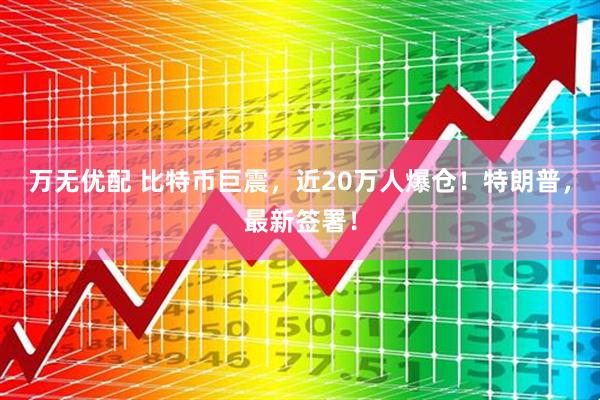 万无优配 比特币巨震，近20万人爆仓！特朗普，最新签署！