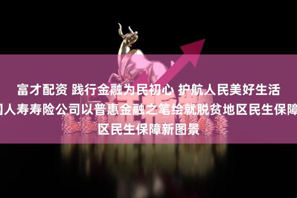 富才配资 践行金融为民初心 护航人民美好生活——中国人寿寿险公司以普惠金融之笔绘就脱贫地区民生保障新图景