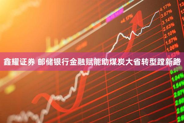 鑫耀证券 邮储银行金融赋能助煤炭大省转型蹚新路