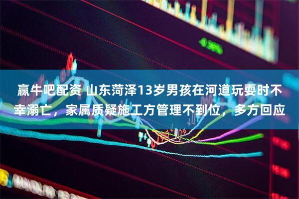 赢牛吧配资 山东菏泽13岁男孩在河道玩耍时不幸溺亡，家属质疑施工方管理不到位，多方回应
