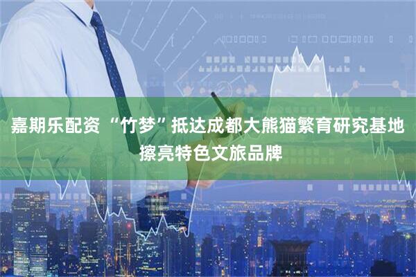 嘉期乐配资 “竹梦”抵达成都大熊猫繁育研究基地 擦亮特色文旅品牌