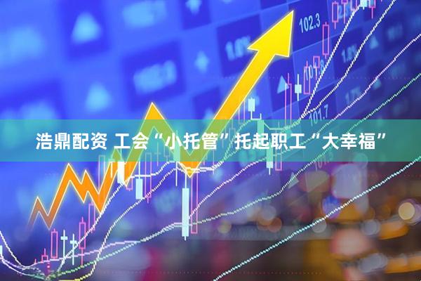 浩鼎配资 工会“小托管”托起职工“大幸福”
