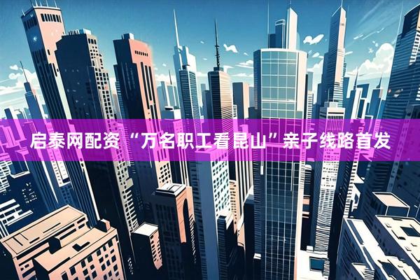 启泰网配资 “万名职工看昆山”亲子线路首发