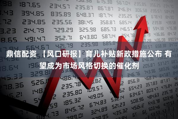 鼎信配资 【风口研报】育儿补贴新政措施公布 有望成为市场风格切换的催化剂