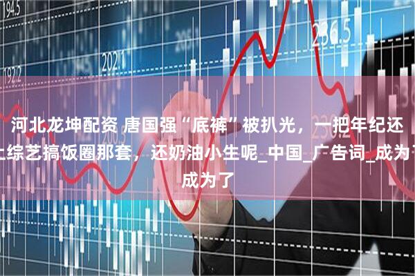 河北龙坤配资 唐国强“底裤”被扒光，一把年纪还上综艺搞饭圈那套，还奶油小生呢_中国_广告词_成为了
