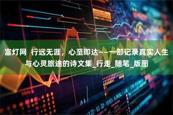 富灯网  行远无涯，心至即达——一部记录真实人生与心灵旅途的诗文集_行走_随笔_版图