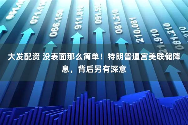 大发配资 没表面那么简单！特朗普逼宫美联储降息，背后另有深意