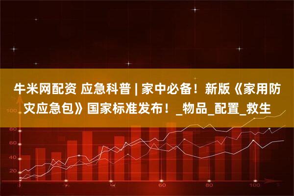 牛米网配资 应急科普 | 家中必备！新版《家用防灾应急包》国家标准发布！_物品_配置_救生