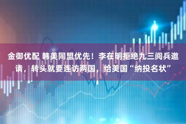 金御优配 韩美同盟优先！李在明拒绝九三阅兵邀请，转头就要连访两国，给美国“纳投名状”