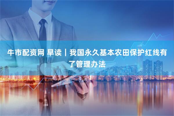 牛市配资网 早读｜我国永久基本农田保护红线有了管理办法