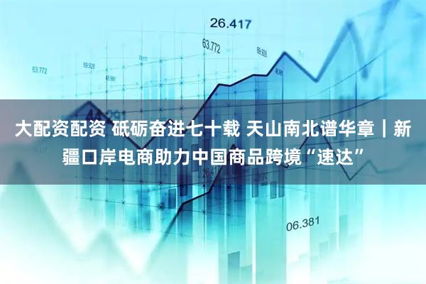 大配资配资 砥砺奋进七十载 天山南北谱华章｜新疆口岸电商助力中国商品跨境“速达”