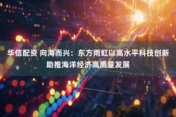 华信配资 向海而兴：东方雨虹以高水平科技创新助推海洋经济高质量发展