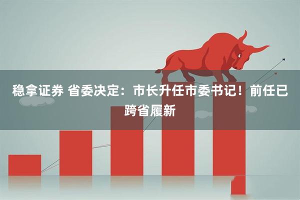 稳拿证券 省委决定：市长升任市委书记！前任已跨省履新