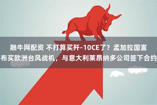融牛网配资 不打算买歼-10CE了？孟加拉国宣布买欧洲台风战机，与意大利莱昂纳多公司签下合约