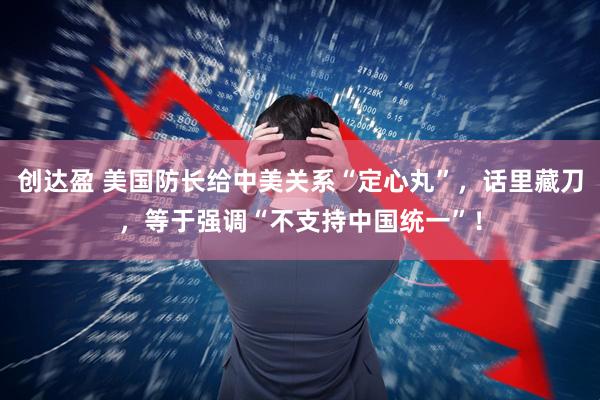 创达盈 美国防长给中美关系“定心丸”，话里藏刀，等于强调“不支持中国统一”！