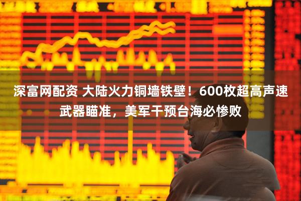 深富网配资 大陆火力铜墙铁壁！600枚超高声速武器瞄准，美军干预台海必惨败