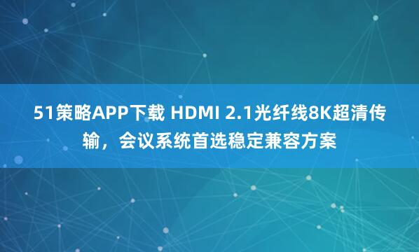 51策略APP下载 HDMI 2.1光纤线8K超清传输，会议系统首选稳定兼容方案