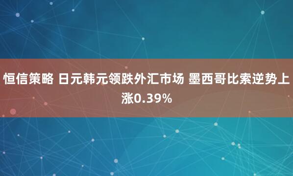 恒信策略 日元韩元领跌外汇市场 墨西哥比索逆势上涨0.39%