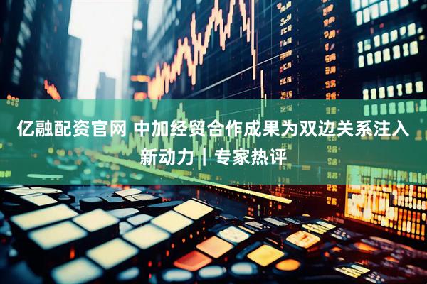 亿融配资官网 中加经贸合作成果为双边关系注入新动力｜专家热评