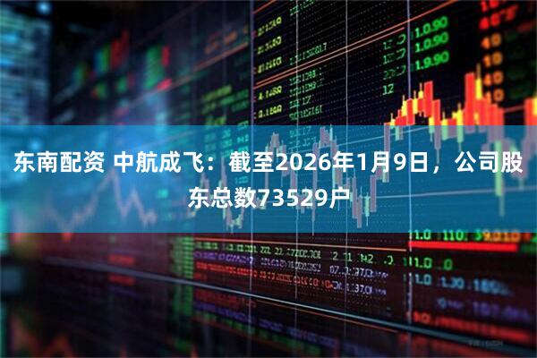 东南配资 中航成飞：截至2026年1月9日，公司股东总数73529户
